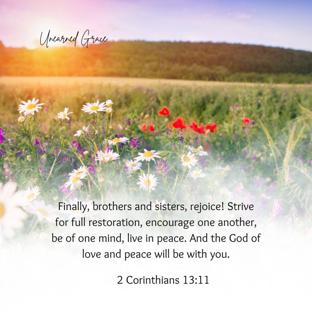 2 Corinthians 13:11 Finally, brothers and sisters, rejoice! Strive for full restoration, encourage one another, be of one mind, live in peace. And the God of love and peace will be with you.